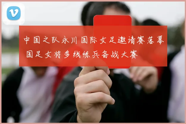 中国之队永川国际女足邀请赛落幕 国足女将多线练兵备战大赛