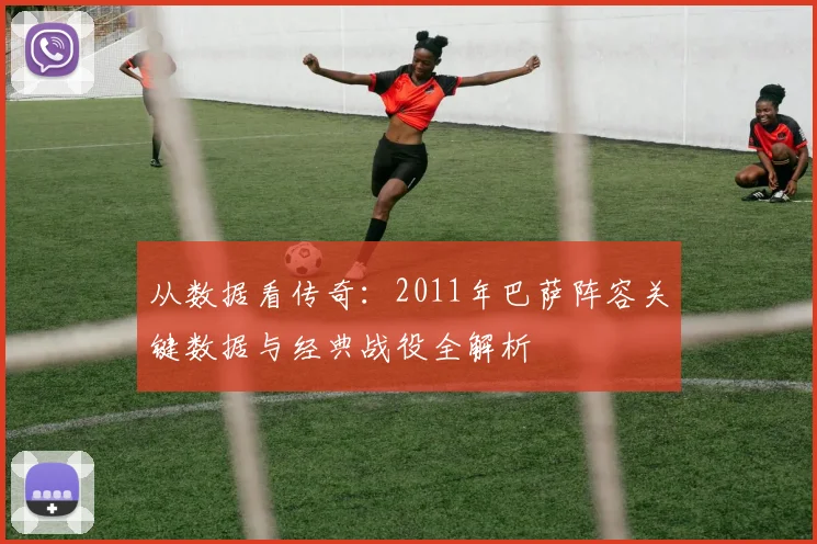 从数据看传奇：2011年巴萨阵容关键数据与经典战役全解析