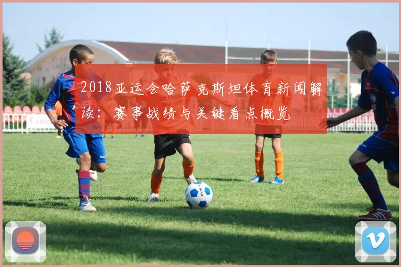 2018亚运会哈萨克斯坦体育新闻解读：赛事战绩与关键看点概览