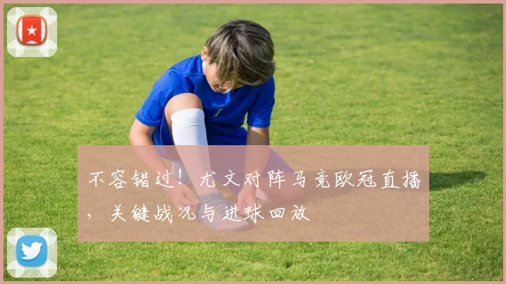 不容错过！尤文对阵马竞欧冠直播，关键战况与进球回放