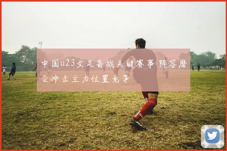 中国u23女足备战关键赛事 阵容磨合冲击主力位置竞争