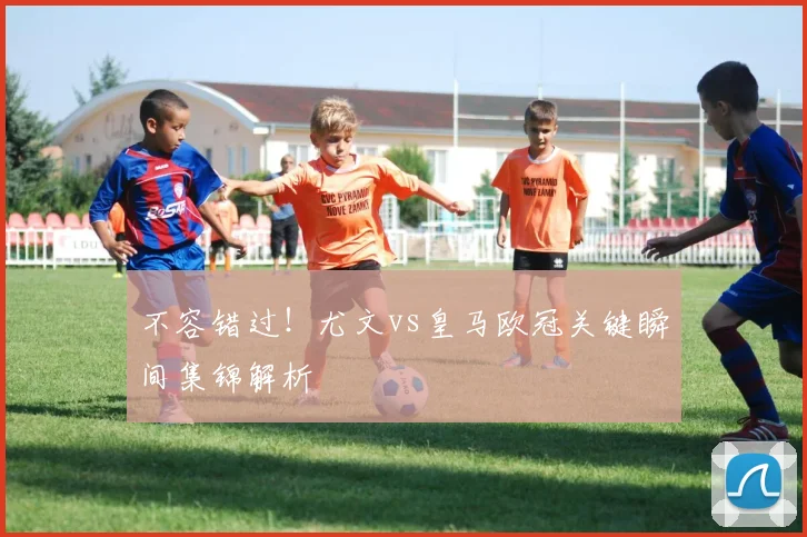 不容错过！尤文vs皇马欧冠关键瞬间集锦解析