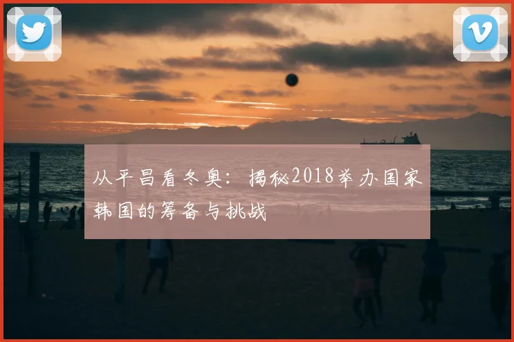 从平昌看冬奥：揭秘2018举办国家韩国的筹备与挑战