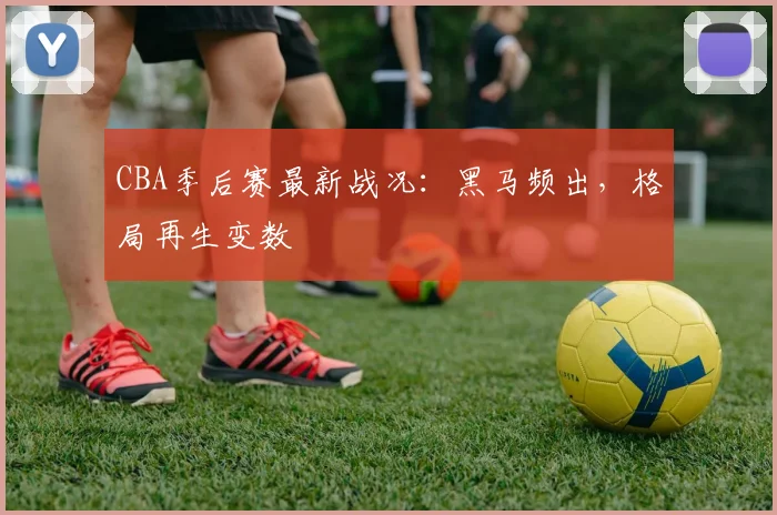 CBA季后赛最新战况：黑马频出，格局再生变数