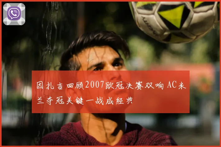 因扎吉回顾2007欧冠决赛双响 AC米兰夺冠关键一战成经典