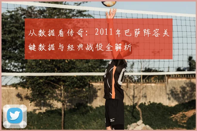 从数据看传奇：2011年巴萨阵容关键数据与经典战役全解析