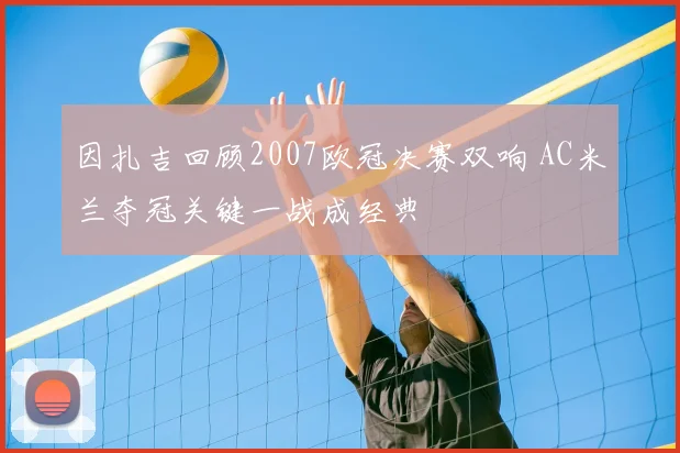 因扎吉回顾2007欧冠决赛双响 AC米兰夺冠关键一战成经典