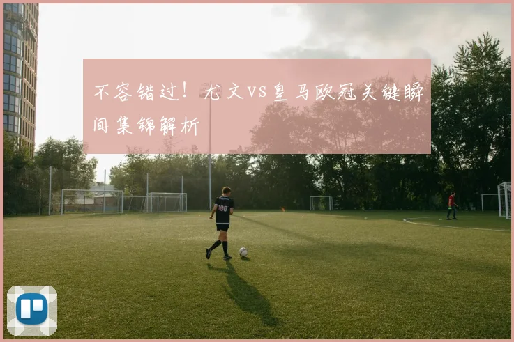 不容错过！尤文vs皇马欧冠关键瞬间集锦解析